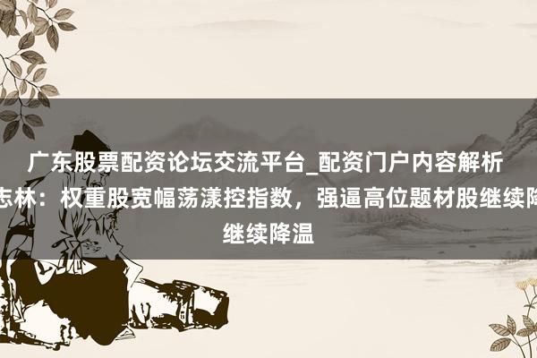 广东股票配资论坛交流平台_配资门户内容解析 李志林：权重股宽幅荡漾控指数，强逼高位题材股继续降温