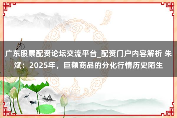 广东股票配资论坛交流平台_配资门户内容解析 朱斌：2025年，巨额商品的分化行情历史陌生