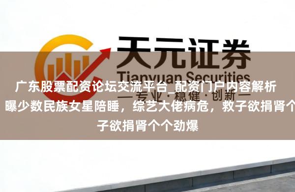 广东股票配资论坛交流平台_配资门户内容解析 3大瓜！曝少数民族女星陪睡，综艺大佬病危，救子欲捐肾个个劲爆