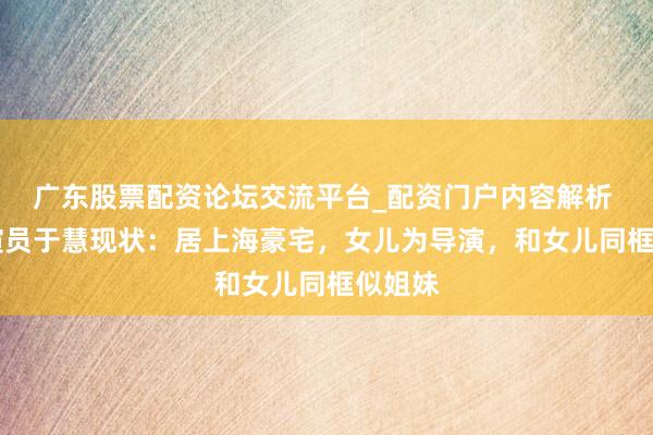 广东股票配资论坛交流平台_配资门户内容解析 59岁演员于慧现状：居上海豪宅，女儿为导演，和女儿同框似姐妹