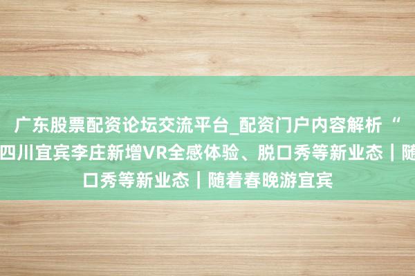 广东股票配资论坛交流平台_配资门户内容解析 “双戏院”开业 四川宜宾李庄新增VR全感体验、脱口秀等新业态｜随着春晚游宜宾