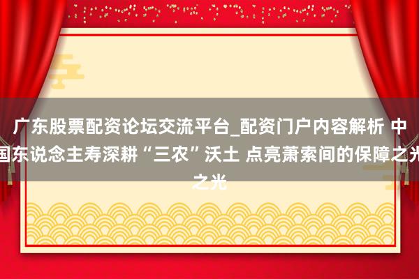 广东股票配资论坛交流平台_配资门户内容解析 中国东说念主寿深耕“三农”沃土 点亮萧索间的保障之光