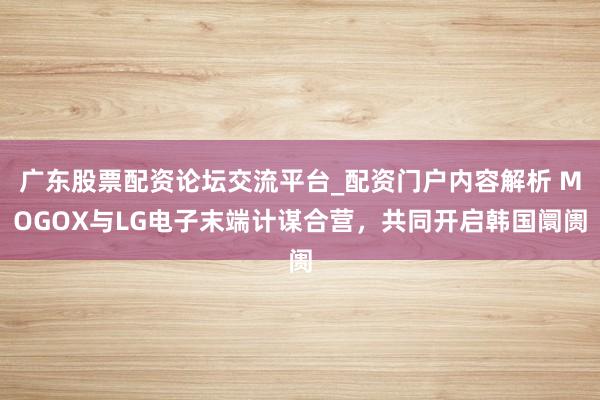 广东股票配资论坛交流平台_配资门户内容解析 MOGOX与LG电子末端计谋合营，共同开启韩国阛阓
