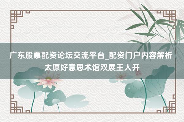 广东股票配资论坛交流平台_配资门户内容解析 太原好意思术馆双展王人开