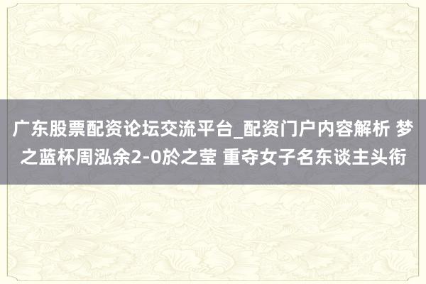 广东股票配资论坛交流平台_配资门户内容解析 梦之蓝杯周泓余2-0於之莹 重夺女子名东谈主头衔