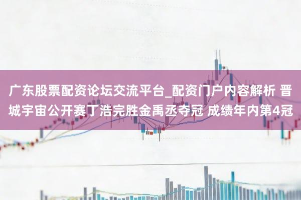 广东股票配资论坛交流平台_配资门户内容解析 晋城宇宙公开赛丁浩完胜金禹丞夺冠 成绩年内第4冠