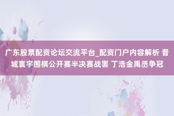 广东股票配资论坛交流平台_配资门户内容解析 晋城寰宇围棋公开赛半决赛战罢 丁浩金禹丞争冠