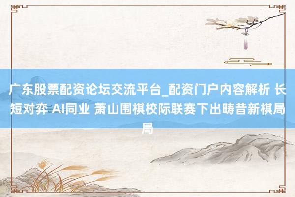 广东股票配资论坛交流平台_配资门户内容解析 长短对弈 AI同业 萧山围棋校际联赛下出畴昔新棋局