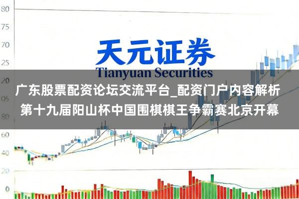 广东股票配资论坛交流平台_配资门户内容解析 第十九届阳山杯中国围棋棋王争霸赛北京开幕