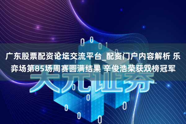 广东股票配资论坛交流平台_配资门户内容解析 乐弈场第85场周赛圆满结果 辛俊浩荣获双榜冠军