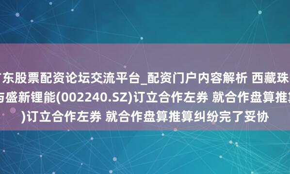 广东股票配资论坛交流平台_配资门户内容解析 西藏珠峰(600338.SH)与盛新锂能(002240.SZ)订立合作左券 就合作盘算推算纠纷完了妥协