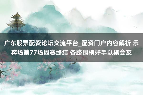 广东股票配资论坛交流平台_配资门户内容解析 乐弈场第77场周赛终结 各路围棋好手以棋会友