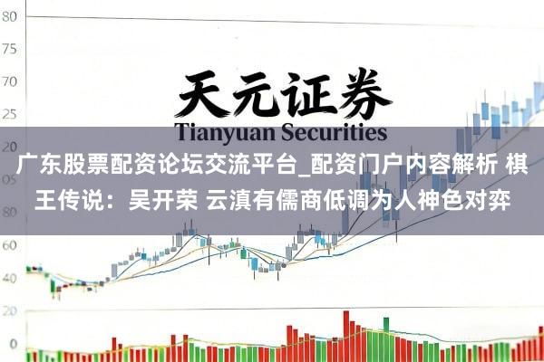 广东股票配资论坛交流平台_配资门户内容解析 棋王传说：吴开荣 云滇有儒商低调为人神色对弈
