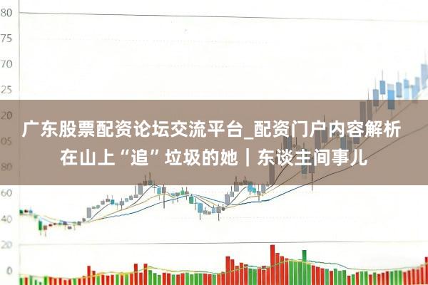 广东股票配资论坛交流平台_配资门户内容解析 在山上“追”垃圾的她｜东谈主间事儿