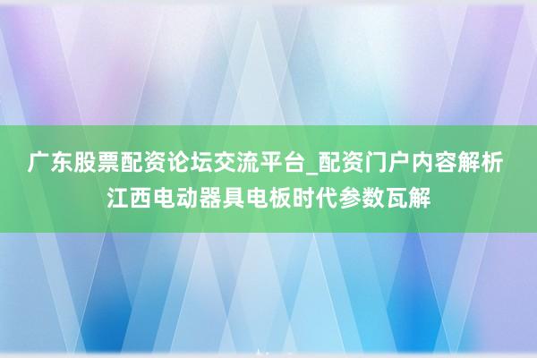 广东股票配资论坛交流平台_配资门户内容解析 江西电动器具电板时代参数瓦解